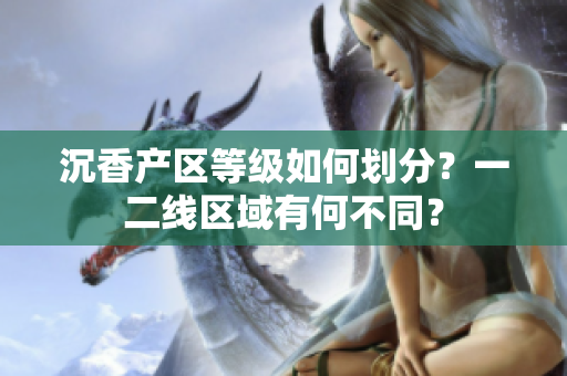 沉香产区等级如何划分？一二线区域有何不同？