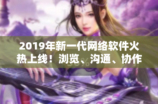 2019年新一代网络软件火热上线！浏览、沟通、协作更便捷！