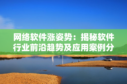 网络软件涨姿势：揭秘软件行业前沿趋势及应用案例分享