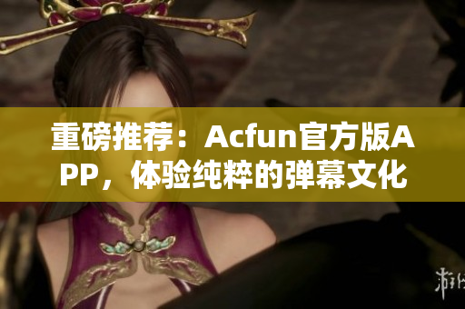 重磅推荐：Acfun官方版APP，体验纯粹的弹幕文化！