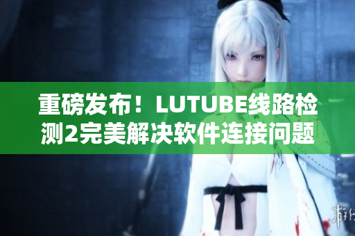 重磅发布！LUTUBE线路检测2完美解决软件连接问题！