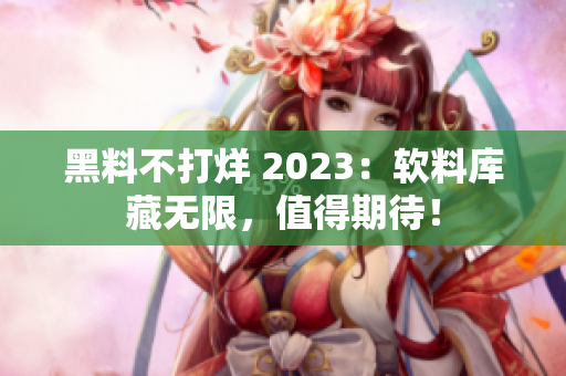 黑料不打烊 2023：软料库藏无限，值得期待！