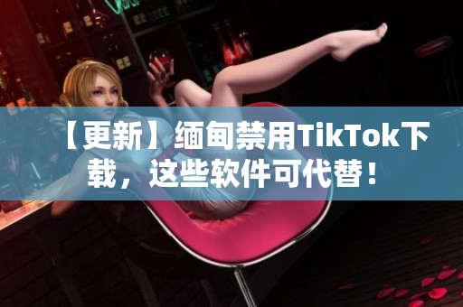 【更新】缅甸禁用TikTok下载，这些软件可代替！