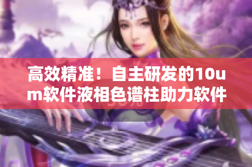 高效精准！自主研发的10um软件液相色谱柱助力软件开发