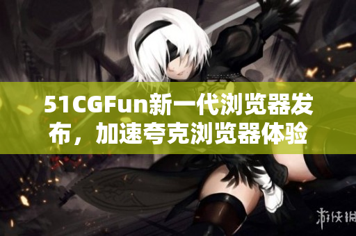 51CGFun新一代浏览器发布，加速夸克浏览器体验