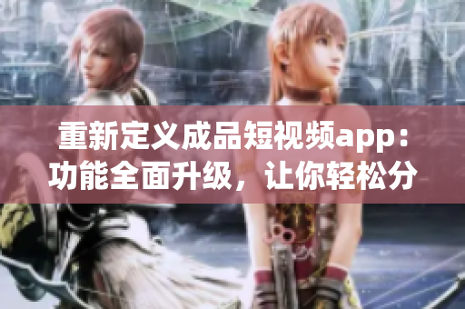 重新定义成品短视频app：功能全面升级，让你轻松分享创意作品！