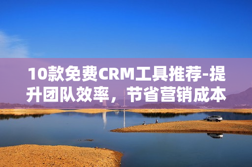 10款免费CRM工具推荐-提升团队效率，节省营销成本！