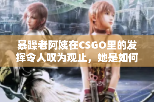 暴躁老阿姨在CSGO里的发挥令人叹为观止，她是如何做到的