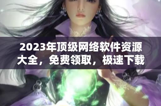 2023年顶级网络软件资源大全，免费领取，极速下载！