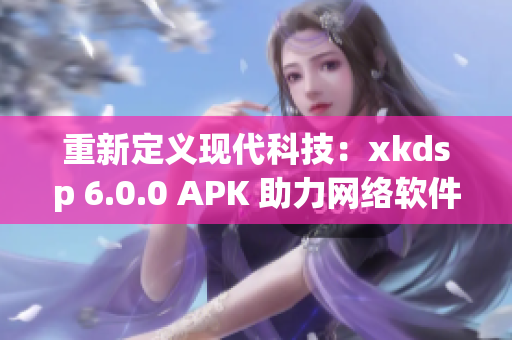 重新定义现代科技：xkdsp 6.0.0 APK 助力网络软件创新