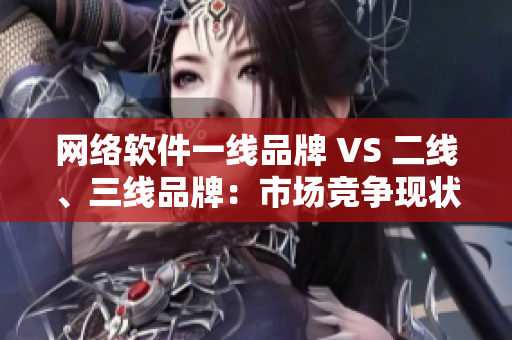 网络软件一线品牌 VS 二线、三线品牌：市场竞争现状与发展趋势