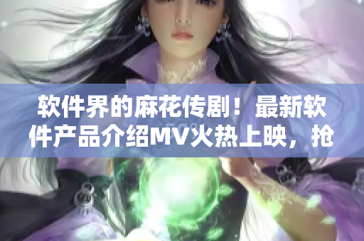 软件界的麻花传剧！最新软件产品介绍MV火热上映，抢先在线观看！