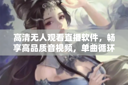 高清无人观看直播软件，畅享高品质音视频，单曲循环尽情畅听