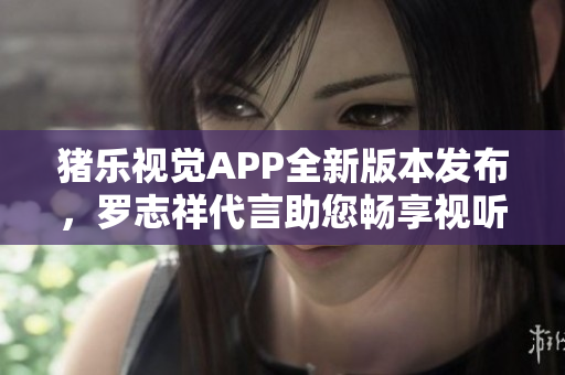 猪乐视觉APP全新版本发布，罗志祥代言助您畅享视听乐趣