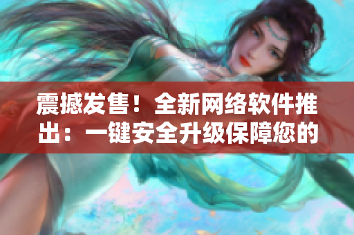 震撼发售！全新网络软件推出：一键安全升级保障您的网络安全！