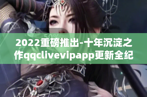 2022重磅推出-十年沉淀之作qqclivevipapp更新全纪录！