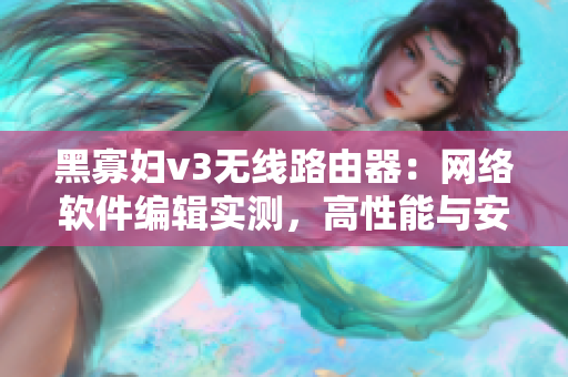 黑寡妇v3无线路由器：网络软件编辑实测，高性能与安全并存！