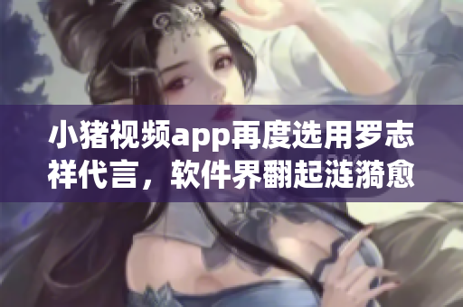 小猪视频app再度选用罗志祥代言，软件界翻起涟漪愈演愈烈