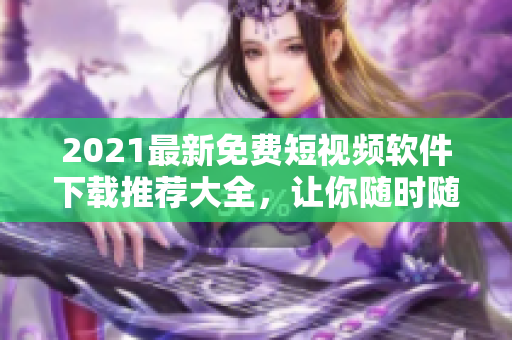 2021最新免费短视频软件下载推荐大全，让你随时随地畅享潮流热点