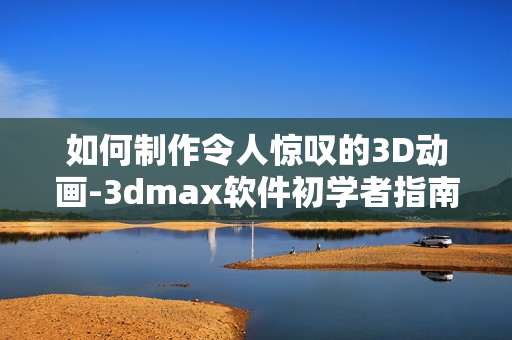 如何制作令人惊叹的3D动画-3dmax软件初学者指南