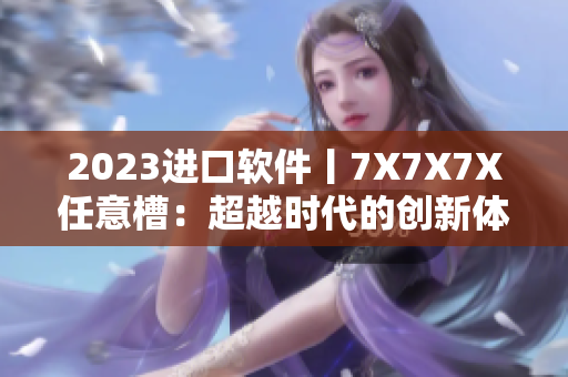 2023进口软件丨7X7X7X任意槽：超越时代的创新体验！