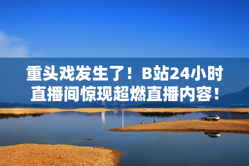 重头戏发生了！B站24小时直播间惊现超燃直播内容！