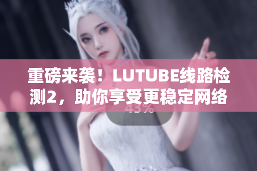 重磅来袭！LUTUBE线路检测2，助你享受更稳定网络连接