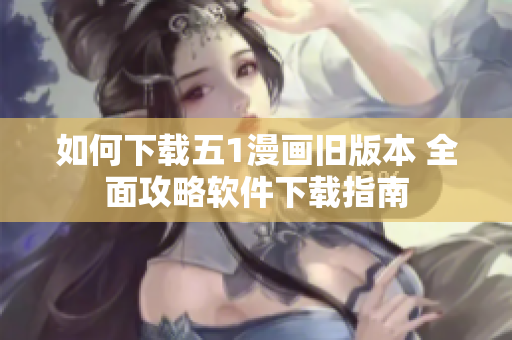 如何下载五1漫画旧版本 全面攻略软件下载指南