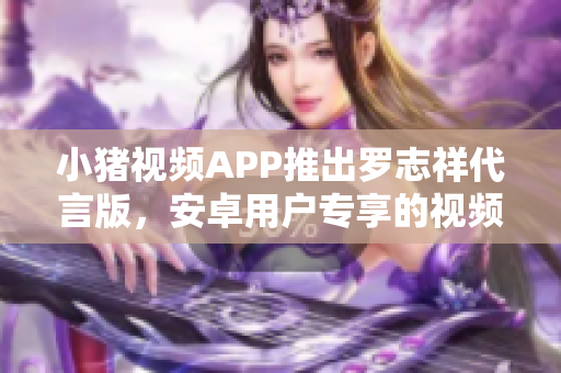 小猪视频APP推出罗志祥代言版，安卓用户专享的视频娱乐利器