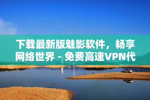 下载最新版魅影软件，畅享网络世界 - 免费高速VPN代理必备！