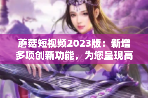 蘑菇短视频2023版：新增多项创新功能，为您呈现高质量视频！