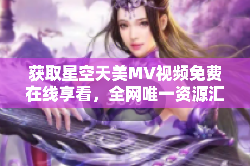 获取星空天美MV视频免费在线享看，全网唯一资源汇总