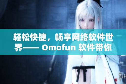 轻松快捷，畅享网络软件世界—— Omofun 软件带你领略高清在线观看体验