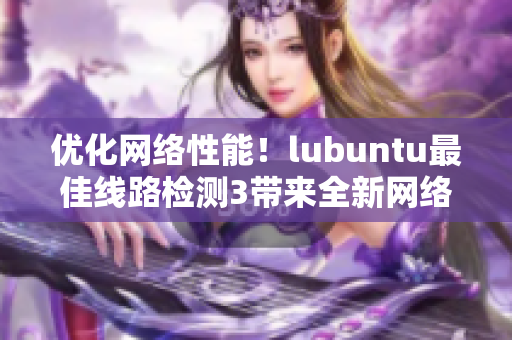 优化网络性能！lubuntu最佳线路检测3带来全新网络软件用户体验