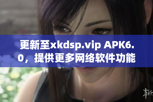 更新至xkdsp.vip APK6.0，提供更多网络软件功能