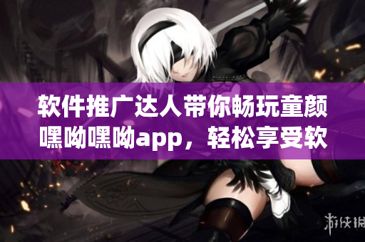 软件推广达人带你畅玩童颜嘿呦嘿呦app，轻松享受软件乐趣