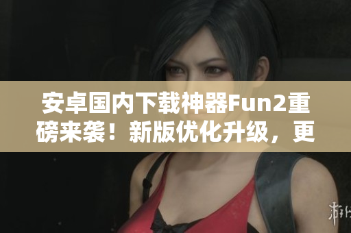 安卓国内下载神器Fun2重磅来袭！新版优化升级，更快更稳！