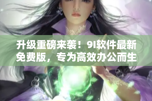 升级重磅来袭！9I软件最新免费版，专为高效办公而生