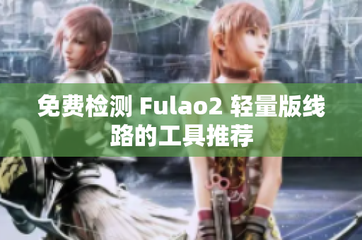 免费检测 Fulao2 轻量版线路的工具推荐