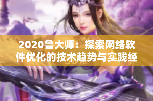 2020鲁大师：探索网络软件优化的技术趋势与实践经验