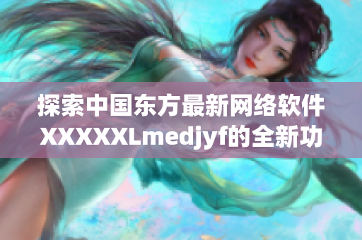 探索中国东方最新网络软件XXXXXLmedjyf的全新功能与应用