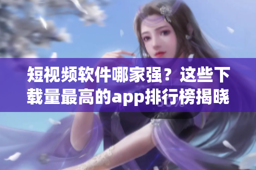 短视频软件哪家强？这些下载量最高的app排行榜揭晓！