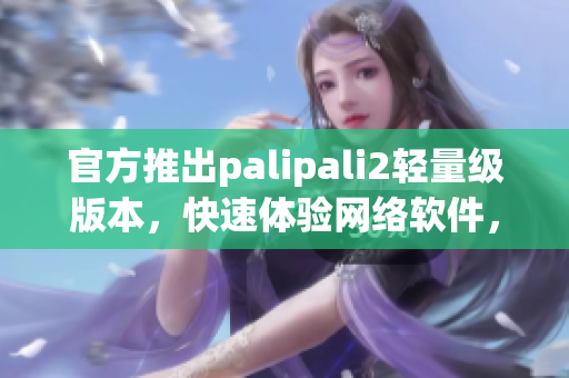 官方推出palipali2轻量级版本，快速体验网络软件，抢鲜下载！