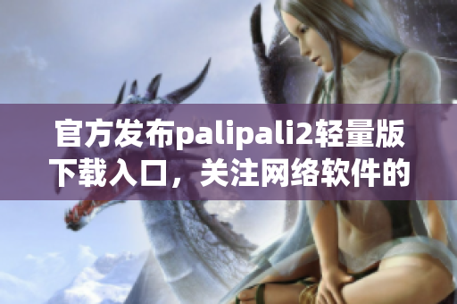 官方发布palipali2轻量版下载入口，关注网络软件的你不容错过！