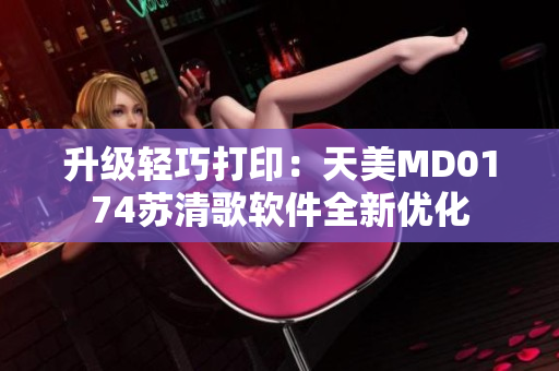 升级轻巧打印：天美MD0174苏清歌软件全新优化