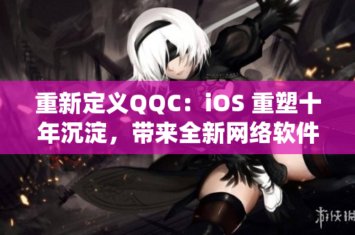 重新定义QQC：iOS 重塑十年沉淀，带来全新网络软件生态系统