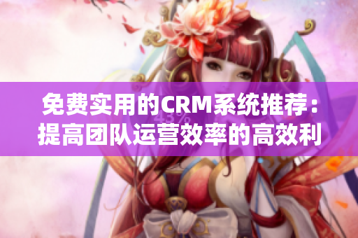 免费实用的CRM系统推荐：提高团队运营效率的高效利器