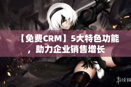 【免费CRM】5大特色功能，助力企业销售增长