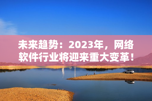 未来趋势：2023年，网络软件行业将迎来重大变革！