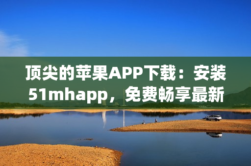 顶尖的苹果APP下载：安装51mhapp，免费畅享最新软件体验